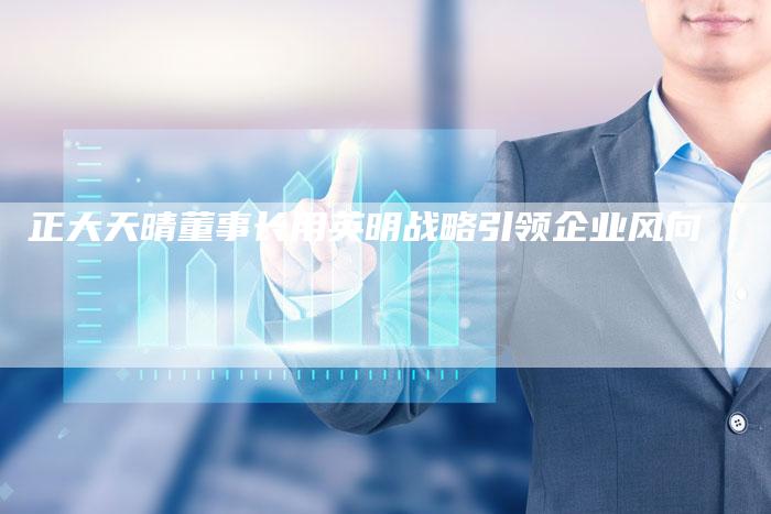 正大天晴董事长用英明战略引领企业风向