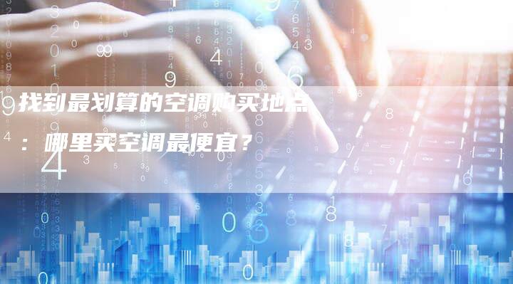 找到最划算的空调购买地点：哪里买空调最便宜？