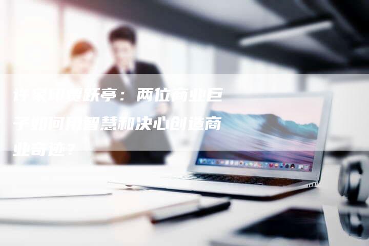 许家印贾跃亭：两位商业巨子如何用智慧和决心创造商业奇迹？