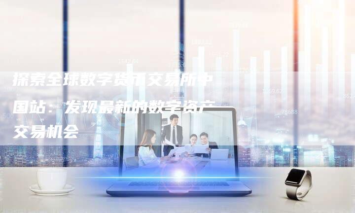 探索全球数字货币交易所中国站：发现最新的数字资产交易机会