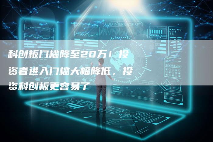 科创板门槛降至20万！投资者进入门槛大幅降低，投资科创板更容易了