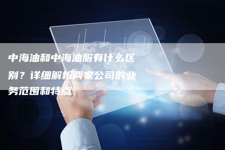 中海油和中海油服有什么区别？详细解析两家公司的业务范围和特点