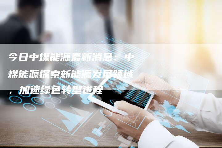 今日中煤能源最新消息：中煤能源探索新能源发展领域，加速绿色转型进程