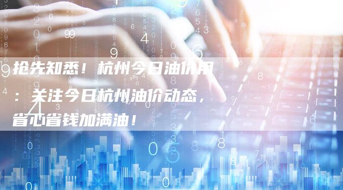 抢先知悉！杭州今日油价用：关注今日杭州油价动态，省心省钱加满油！