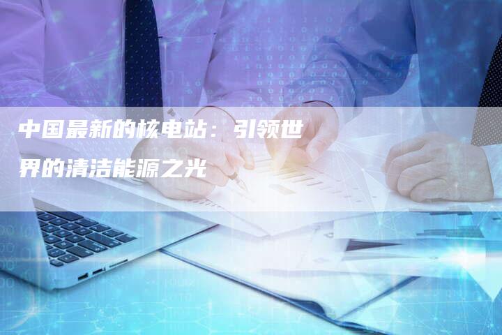中国最新的核电站：引领世界的清洁能源之光