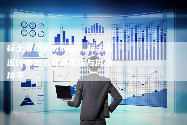 稀土市场近况调查：稀土最近行情怎么样用需求与供应持平