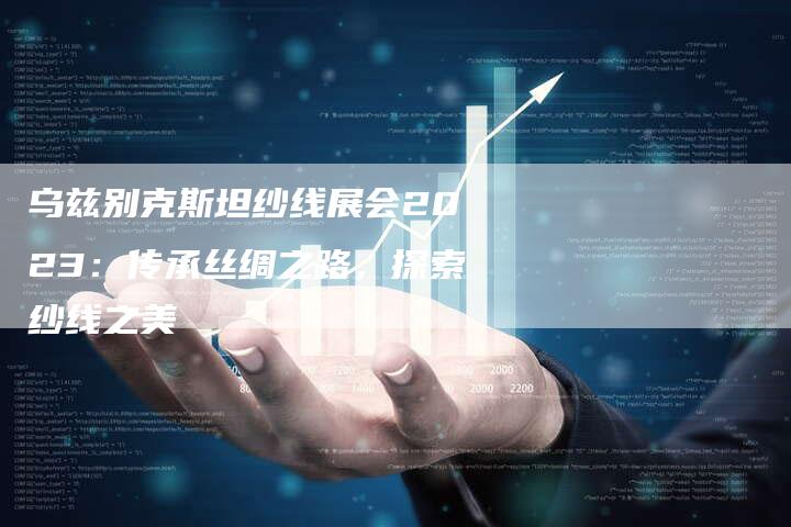 乌兹别克斯坦纱线展会2023：传承丝绸之路，探索纱线之美