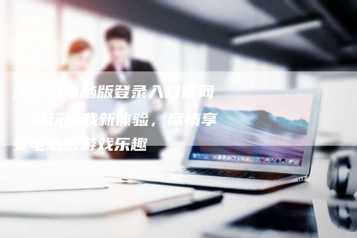 淘手游电脑版登录入口官网：畅玩游戏新体验，尽情享受电脑版游戏乐趣