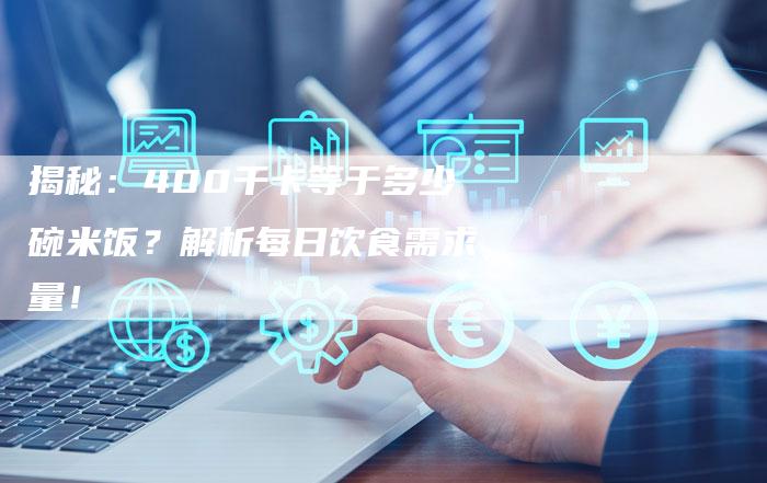 揭秘:400千卡等于多少碗米饭?解析每日饮食需求量!