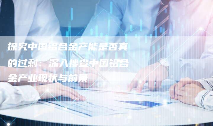 探究中国铝合金产能是否真的过剩：深入搜查中国铝合金产业现状与前景