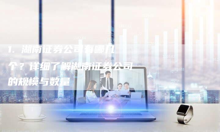 1. 湖南证券公司有哪几个？详细了解湖南证券公司的规模与数量