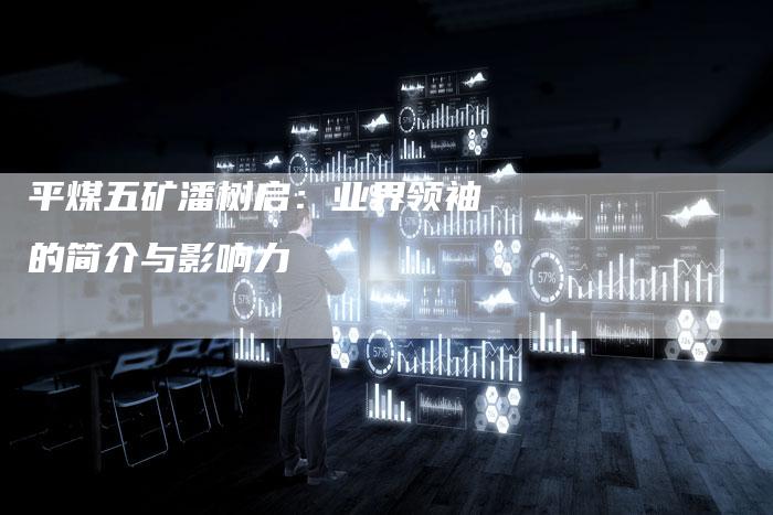 平煤五矿潘树启：业界领袖的简介与影响力