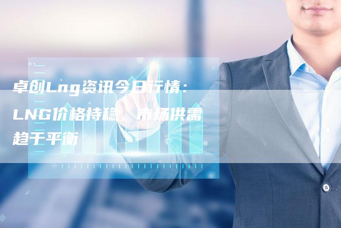 卓创Lng资讯今日行情：LNG价格持稳，市场供需趋于平衡