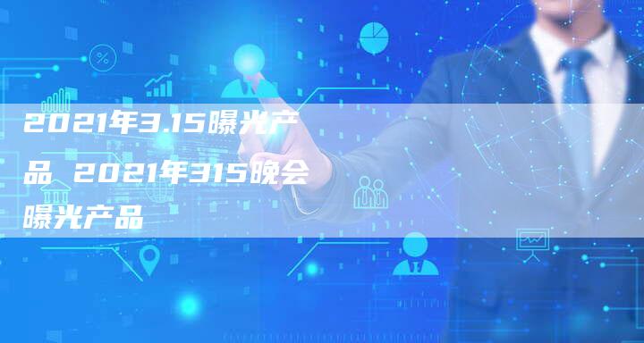 2021年3.15曝光产品 2021年315晚会曝光产品