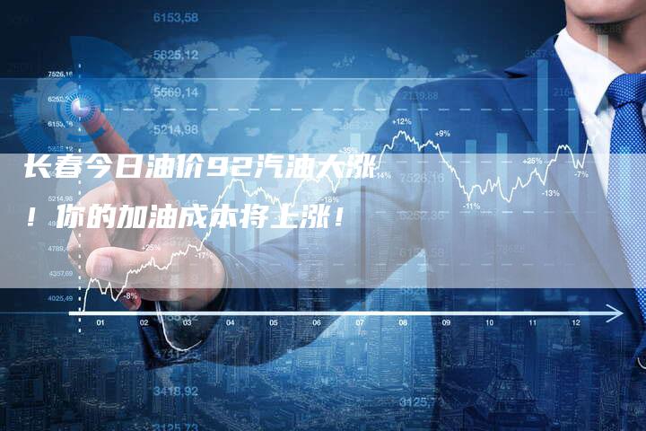 长春今日油价92汽油大涨！你的加油成本将上涨！