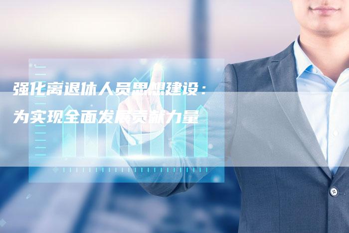 强化离退休人员思想建设：为实现全面发展贡献力量