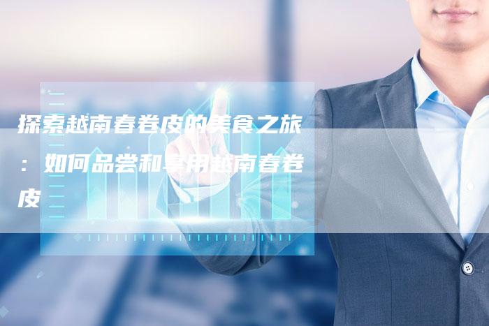 探索越南春卷皮的美食之旅：如何品尝和享用越南春卷皮