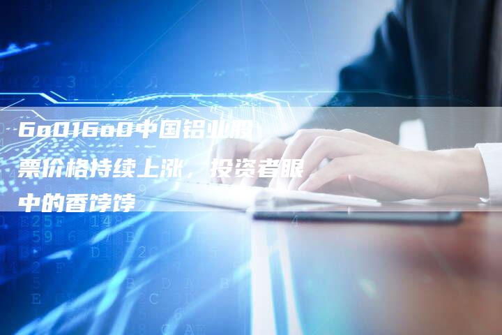 6o016o0中国铝业股票价格持续上涨，投资者眼中的香饽饽
