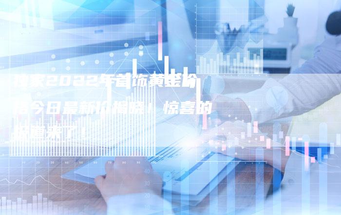 独家2022年首饰黄金价格今日最新价揭晓！惊喜的报道来了！