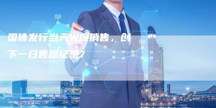国债发行当天火爆销售，创下一日售罄纪录？