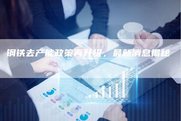 钢铁去产能政策再升级，最新消息揭秘