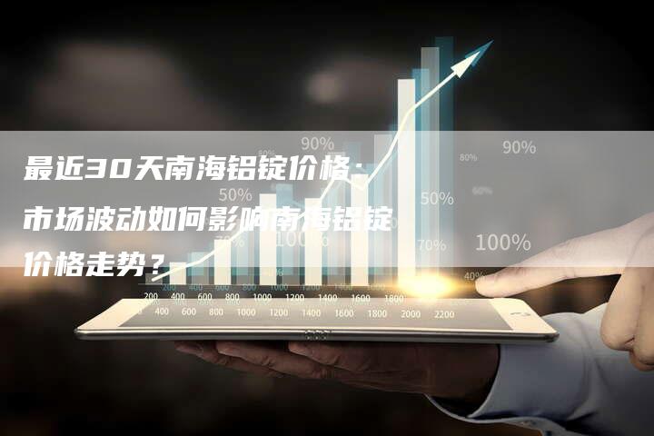 最近30天南海铝锭价格：市场波动如何影响南海铝锭价格走势？