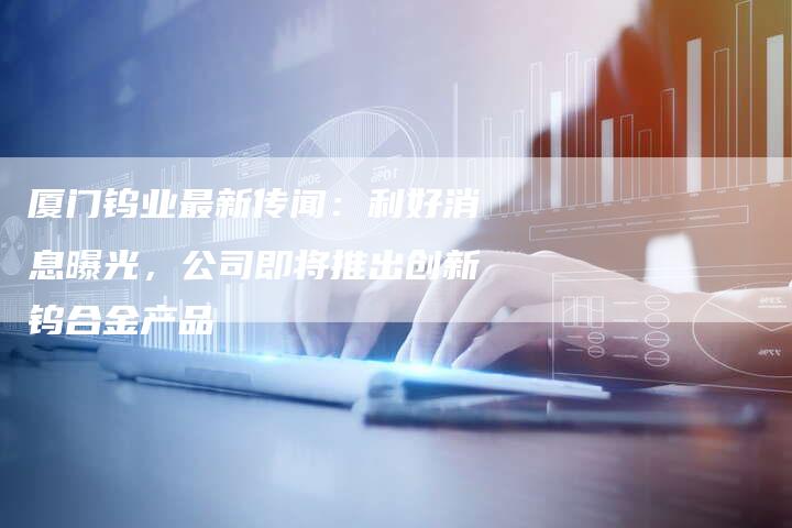 厦门钨业最新传闻：利好消息曝光，公司即将推出创新钨合金产品