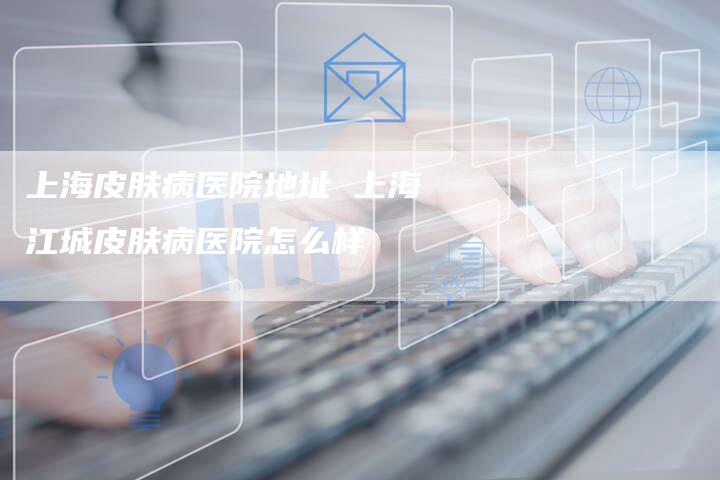 上海皮肤病医院地址 上海江城皮肤病医院怎么样