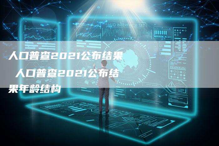 人口普查2021公布结果 人口普查2021公布结果年龄结构