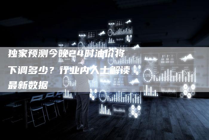 独家预测今晚24时油价将下调多少？行业内人士解读最新数据