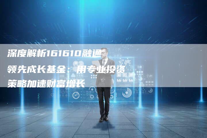深度解析161610融通领先成长基金：用专业投资策略加速财富增长
