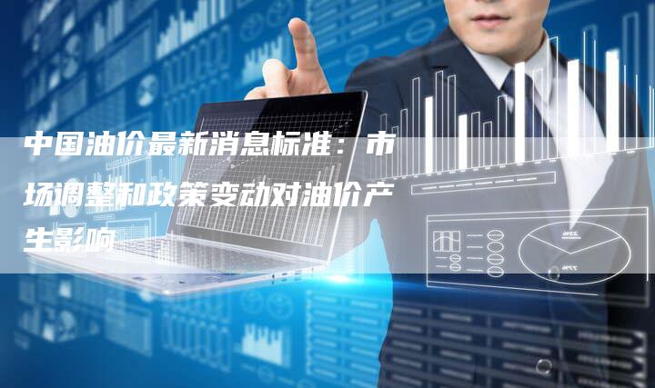 中国油价最新消息标准：市场调整和政策变动对油价产生影响