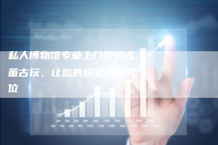 私人博物馆专业上门收购古董古玩，让您的珍宝物归其位