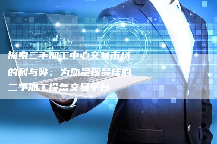 探索二手加工中心交易市场的利与弊：为您呈现最佳的二手加工设备交易平台