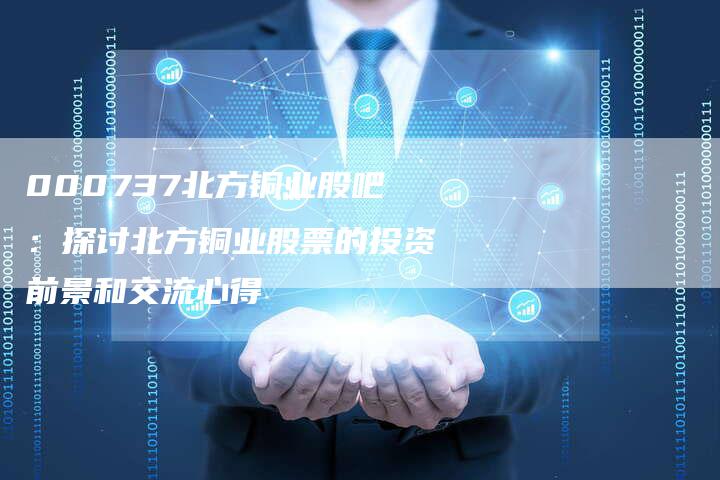 000737北方铜业股吧：探讨北方铜业股票的投资前景和交流心得