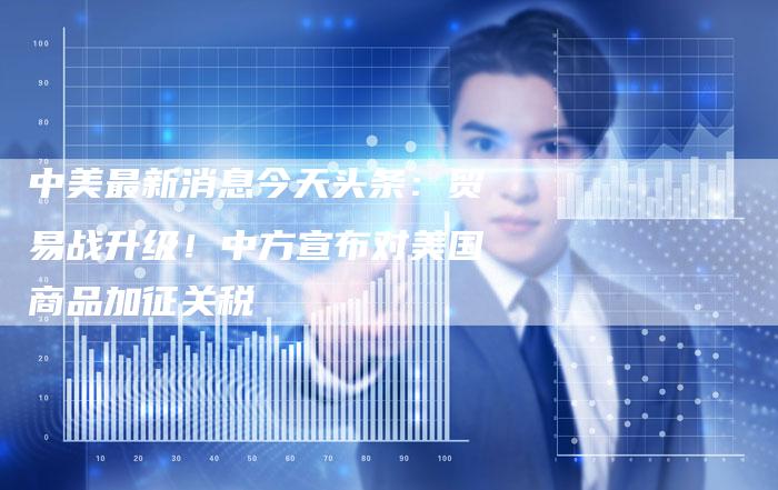 中美最新消息今天头条：贸易战升级！中方宣布对美国商品加征关税
