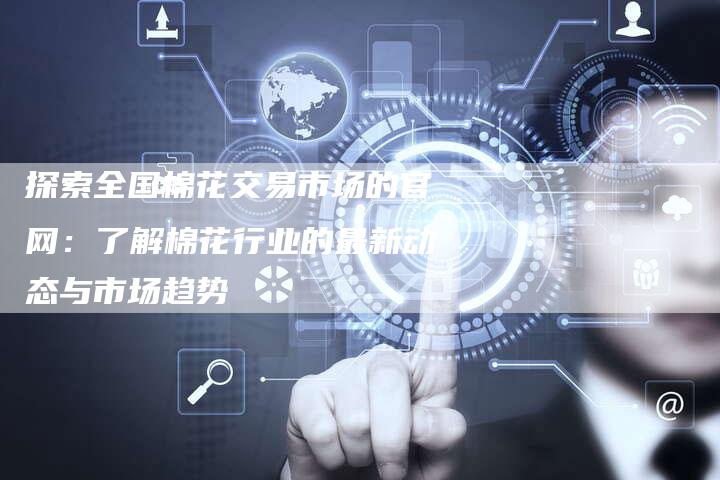探索全国棉花交易市场的官网：了解棉花行业的最新动态与市场趋势