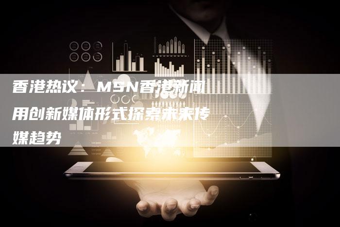 香港热议：MSN香港新闻用创新媒体形式探索未来传媒趋势