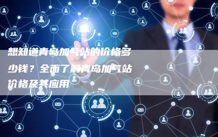 想知道青岛加气站的价格多少钱？全面了解青岛加气站价格及其应用