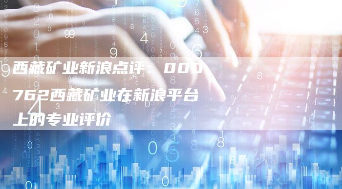西藏矿业新浪点评：000762西藏矿业在新浪平台上的专业评价