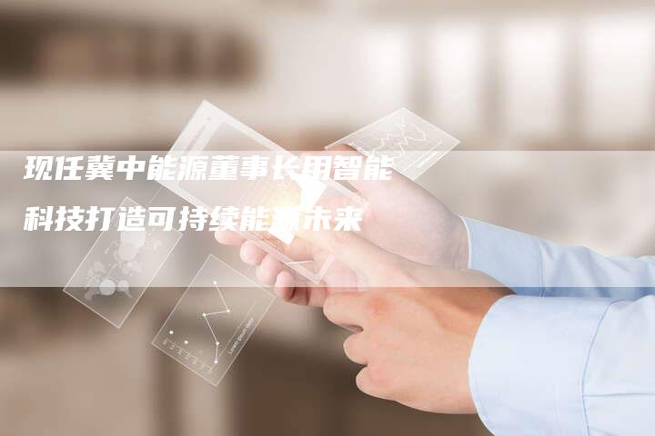 现任冀中能源董事长用智能科技打造可持续能源未来