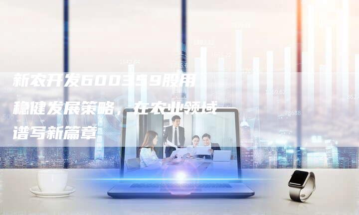 新农开发600359股用稳健发展策略，在农业领域谱写新篇章