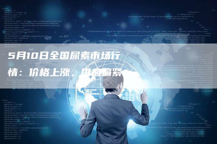 5月10日全国尿素市场行情：价格上涨，供应偏紧