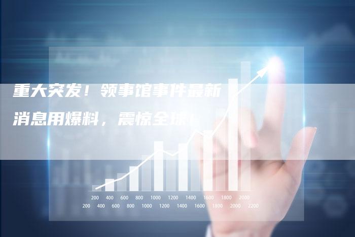 重大突发！领事馆事件最新消息用爆料，震惊全球！