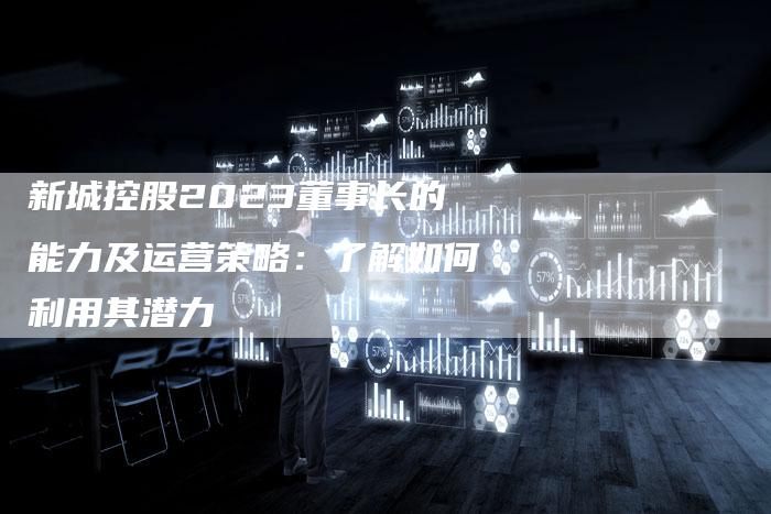新城控股2023董事长的能力及运营策略：了解如何利用其潜力