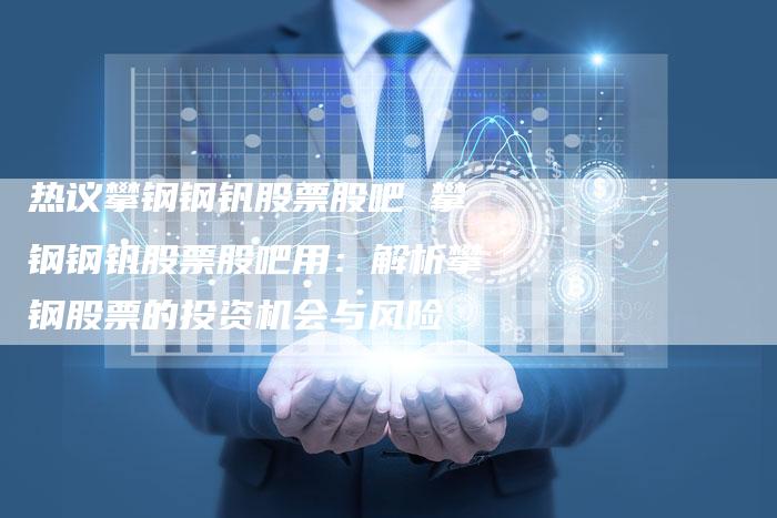 热议攀钢钢钒股票股吧 攀钢钢钒股票股吧用：解析攀钢股票的投资机会与风险