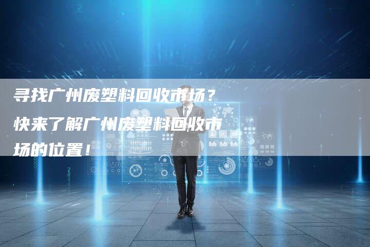 寻找广州废塑料回收市场？快来了解广州废塑料回收市场的位置！