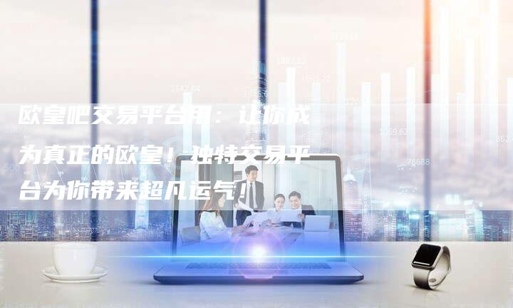 欧皇吧交易平台用：让你成为真正的欧皇！独特交易平台为你带来超凡运气！