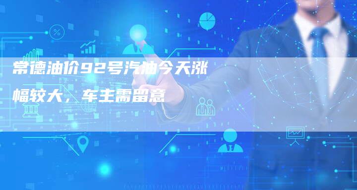 常德油价92号汽油今天涨幅较大，车主需留意