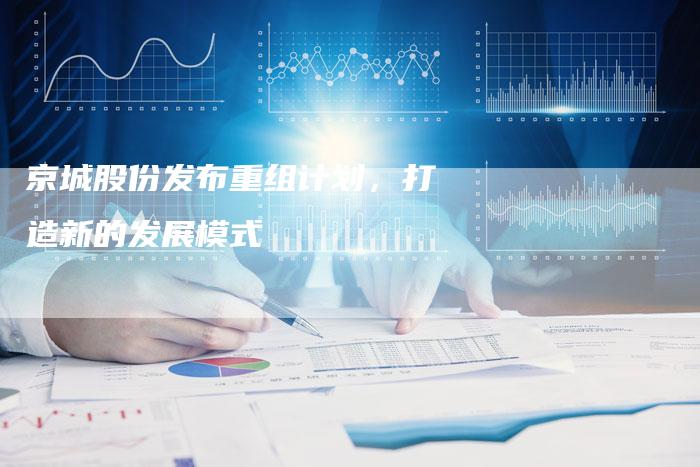 京城股份发布重组计划，打造新的发展模式